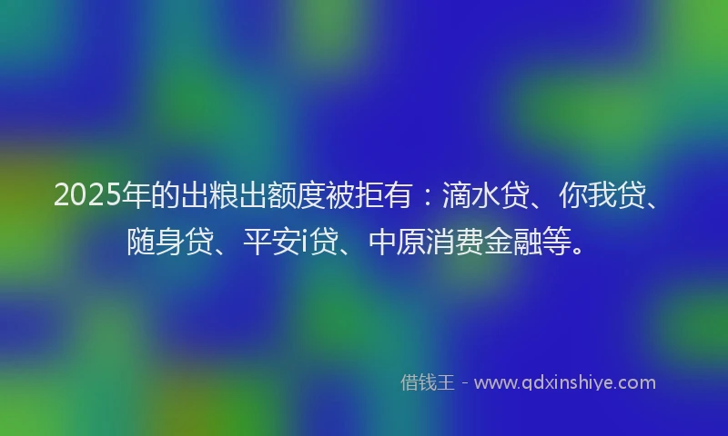 2025年的出粮出额度被拒有：滴水贷、你我贷、随身贷、平安i贷、中原消费金融等。