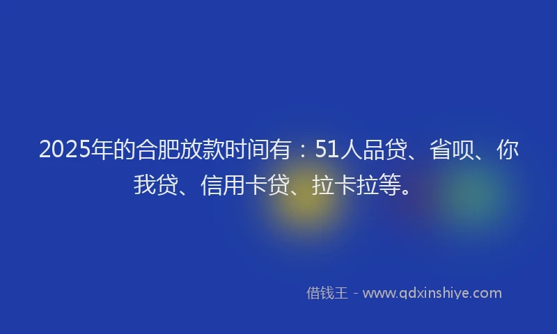 2025年的合肥放款时间有：51人品贷、省呗、你我贷、信用卡贷、拉卡拉等。