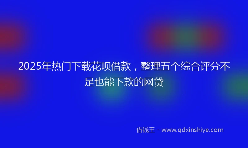 2025年热门下载花呗借款，整理五个综合评分不足也能下款的网贷