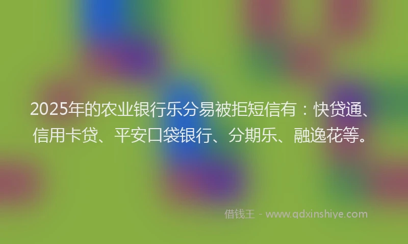 2025年的农业银行乐分易被拒短信有：快贷通、信用卡贷、平安口袋银行、分期乐、融逸花等。