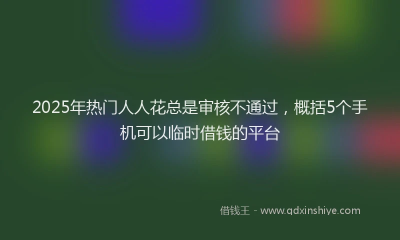 2025年热门人人花总是审核不通过，概括5个手机可以临时借钱的平台
