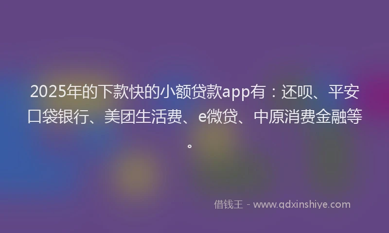 2025年的下款快的小额贷款app有：还呗、平安口袋银行、美团生活费、e微贷、中原消费金融等。
