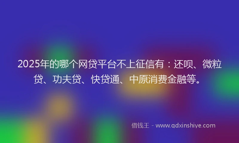2025年的哪个网贷平台不上征信有：还呗、微粒贷、功夫贷、快贷通、中原消费金融等。