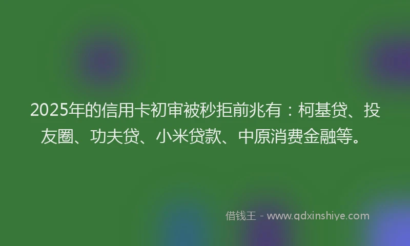 2025年的信用卡初审被秒拒前兆有：柯基贷、投友圈、功夫贷、小米贷款、中原消费金融等。