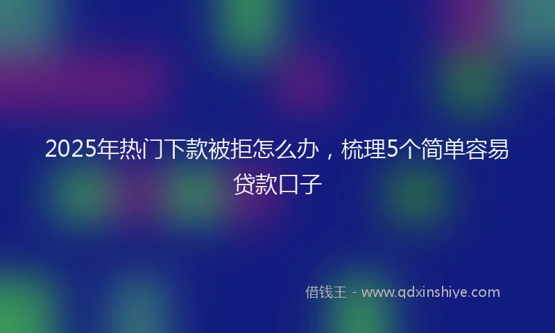 2025年热门下款被拒怎么办，梳理5个简单容易贷款口子