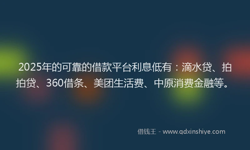 2025年的可靠的借款平台利息低有：滴水贷、拍拍贷、360借条、美团生活费、中原消费金融等。