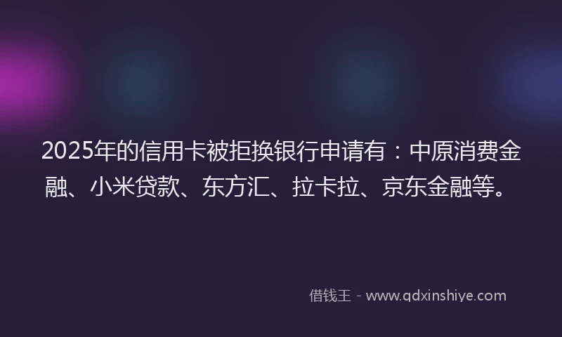 2025年的信用卡被拒换银行申请有：中原消费金融、小米贷款、东方汇、拉卡拉、京东金融等。