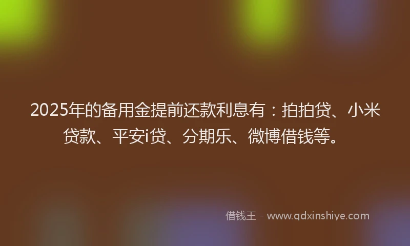 2025年的备用金提前还款利息有：拍拍贷、小米贷款、平安i贷、分期乐、微博借钱等。