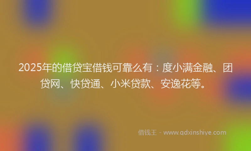2025年的借贷宝借钱可靠么有：度小满金融、团贷网、快贷通、小米贷款、安逸花等。