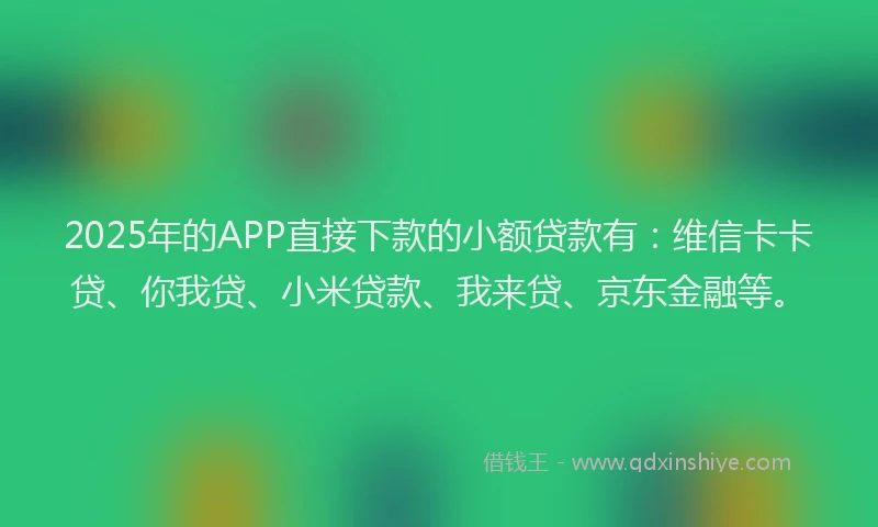2025年的APP直接下款的小额贷款有：维信卡卡贷、你我贷、小米贷款、我来贷、京东金融等。