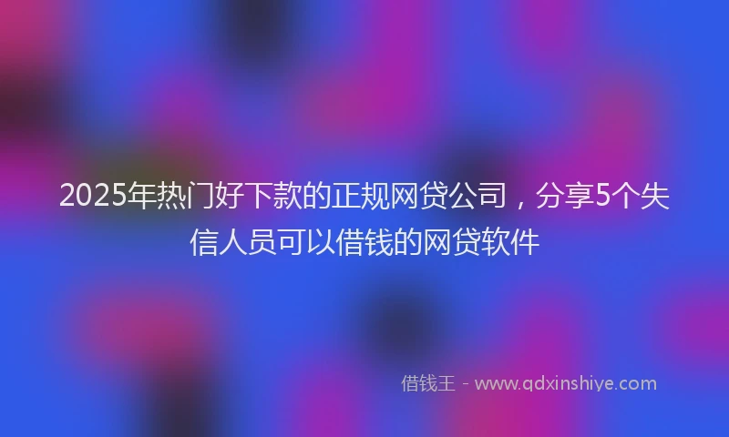 2025年热门好下款的正规网贷公司，分享5个失信人员可以借钱的网贷软件