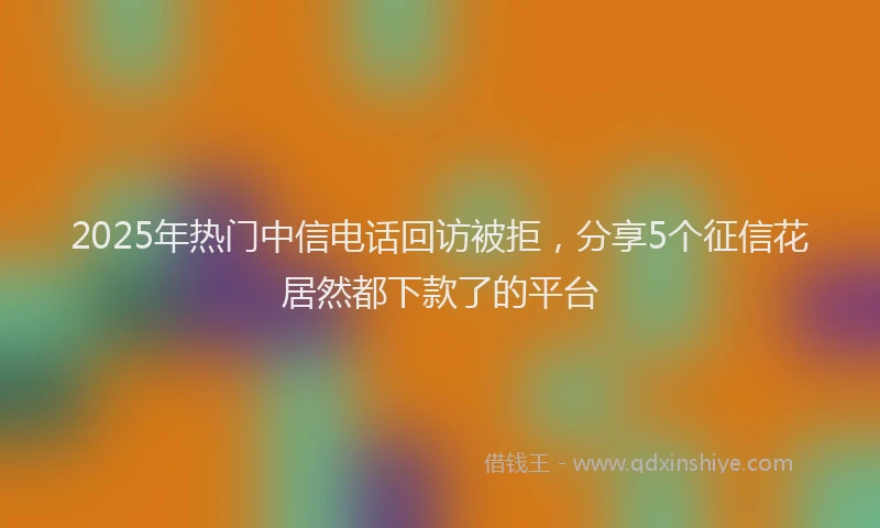 2025年热门中信电话回访被拒，分享5个征信花居然都下款了的平台