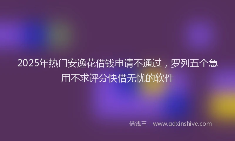 2025年热门安逸花借钱申请不通过，罗列五个急用不求评分快借无忧的软件