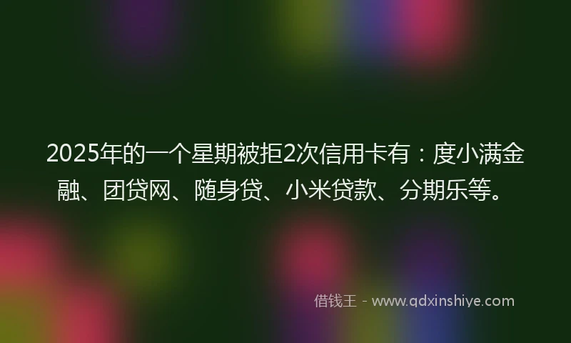 2025年的一个星期被拒2次信用卡有：度小满金融、团贷网、随身贷、小米贷款、分期乐等。