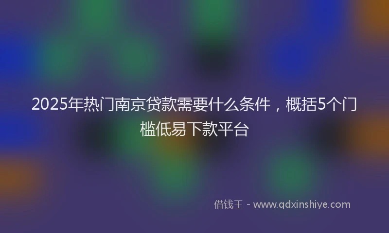 2025年热门南京贷款需要什么条件，概括5个门槛低易下款平台