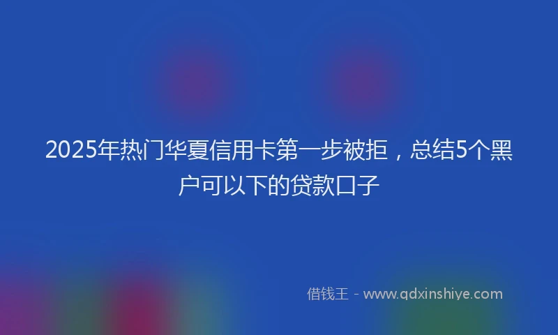 2025年热门华夏信用卡第一步被拒，总结5个黑户可以下的贷款口子