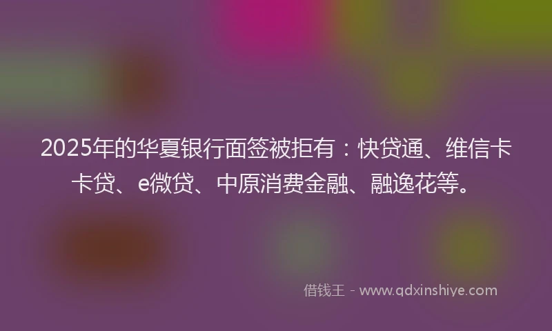 2025年的华夏银行面签被拒有：快贷通、维信卡卡贷、e微贷、中原消费金融、融逸花等。