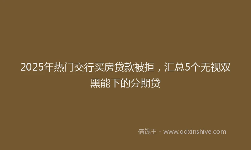 2025年热门交行买房贷款被拒，汇总5个无视双黑能下的分期贷