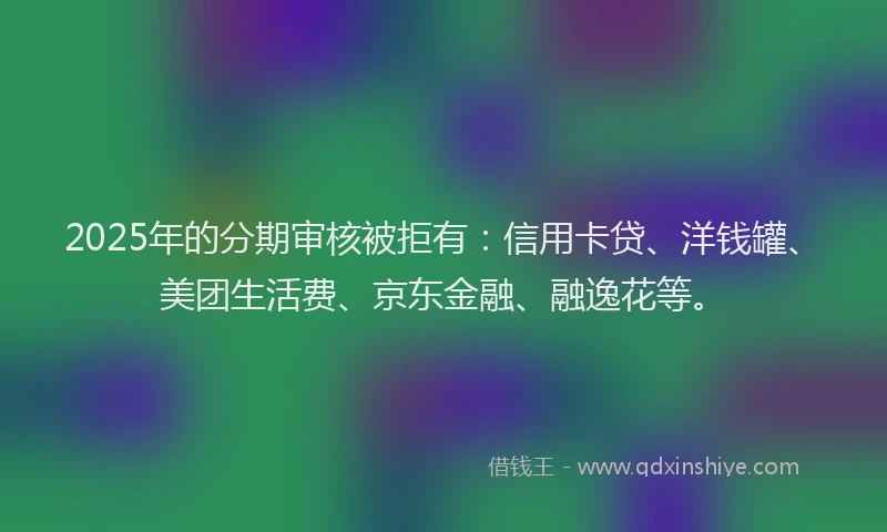 2025年的分期审核被拒有：信用卡贷、洋钱罐、美团生活费、京东金融、融逸花等。