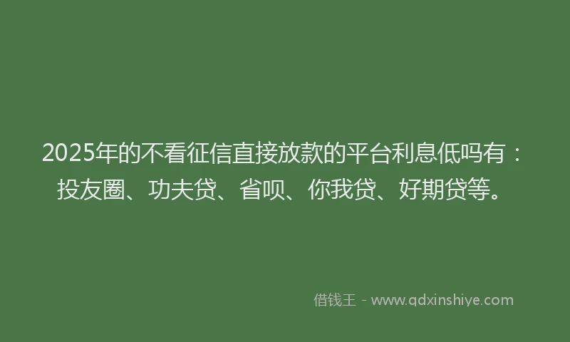2025年的不看征信直接放款的平台利息低吗有：投友圈、功夫贷、省呗、你我贷、好期贷等。