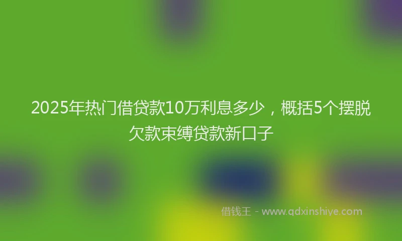 2025年热门借贷款10万利息多少，概括5个摆脱欠款束缚贷款新口子