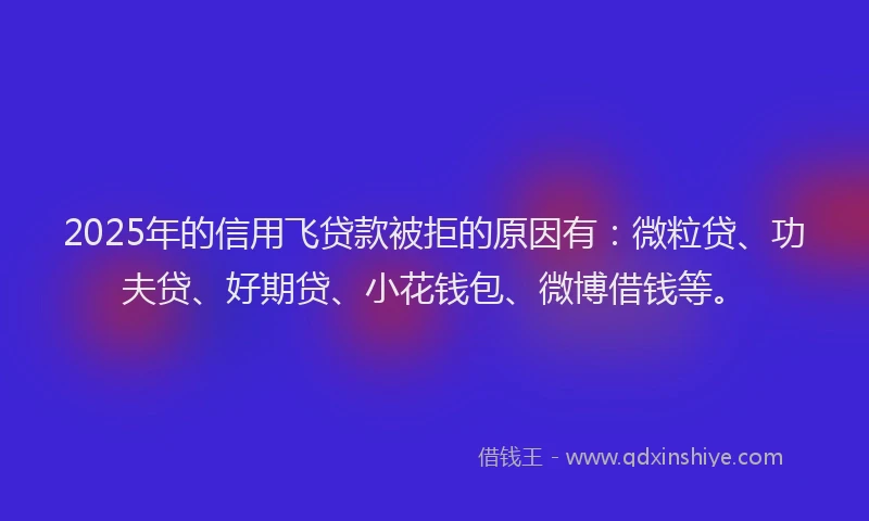 2025年的信用飞贷款被拒的原因有：微粒贷、功夫贷、好期贷、小花钱包、微博借钱等。