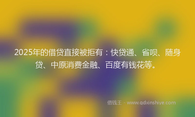 2025年的借贷直接被拒有：快贷通、省呗、随身贷、中原消费金融、百度有钱花等。