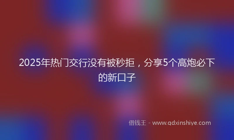 2025年热门交行没有被秒拒，分享5个高炮必下的新口子