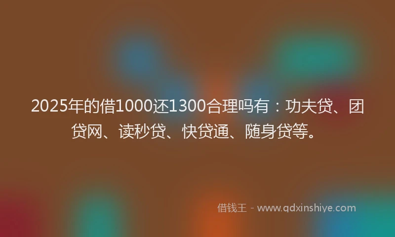 2025年的借1000还1300合理吗有：功夫贷、团贷网、读秒贷、快贷通、随身贷等。