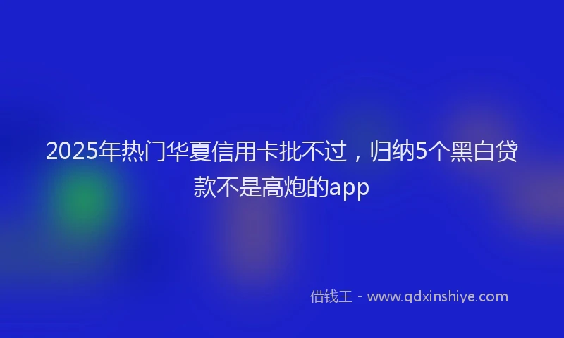 2025年热门华夏信用卡批不过，归纳5个黑白贷款不是高炮的app
