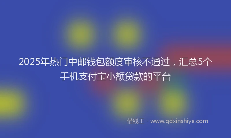 2025年热门中邮钱包额度审核不通过，汇总5个手机支付宝小额贷款的平台