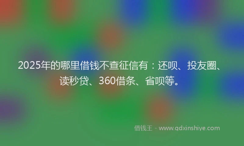 2025年的哪里借钱不查征信有：还呗、投友圈、读秒贷、360借条、省呗等。