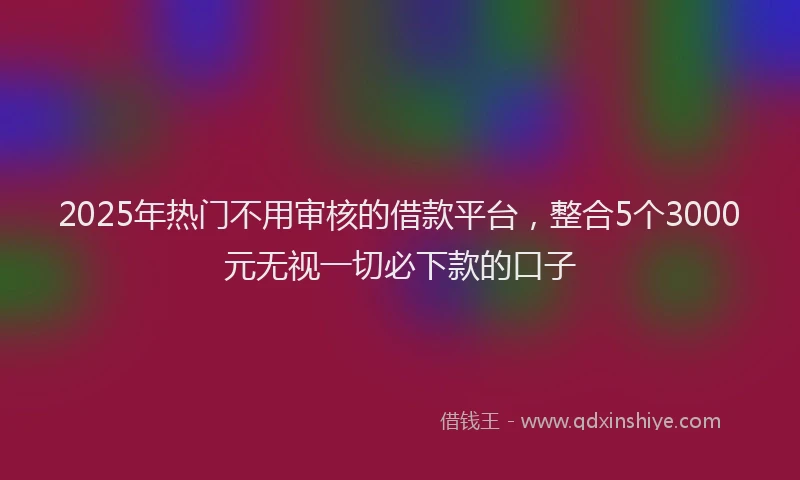 2025年热门不用审核的借款平台，整合5个3000元无视一切必下款的口子