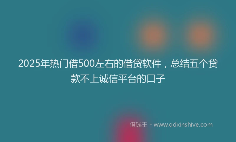2025年热门借500左右的借贷软件，总结五个贷款不上诚信平台的口子