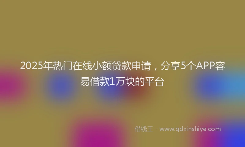 2025年热门在线小额贷款申请，分享5个APP容易借款1万块的平台