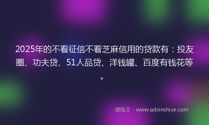 2025年的不看征信不看芝麻信用的贷款有：投友圈、功夫贷、51人品贷、洋钱罐、百度有钱花等。