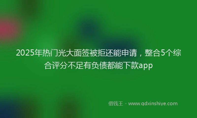 2025年热门光大面签被拒还能申请，整合5个综合评分不足有负债都能下款app