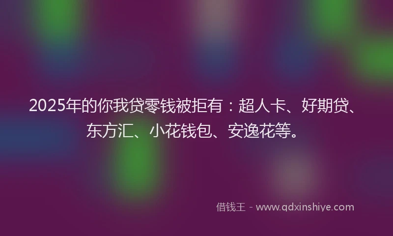2025年的你我贷零钱被拒有：超人卡、好期贷、东方汇、小花钱包、安逸花等。