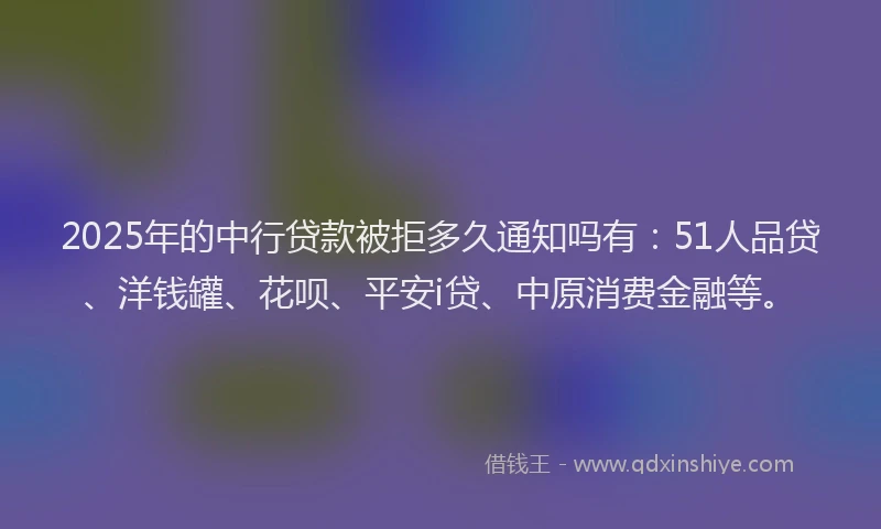 2025年的中行贷款被拒多久通知吗有：51人品贷、洋钱罐、花呗、平安i贷、中原消费金融等。