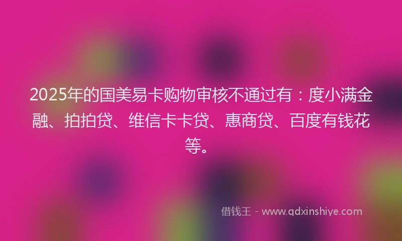 2025年的国美易卡购物审核不通过有：度小满金融、拍拍贷、维信卡卡贷、惠商贷、百度有钱花等。