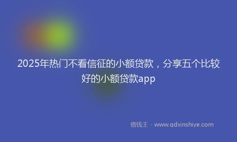 2025年热门不看信征的小额贷款，分享五个比较好的小额贷款app