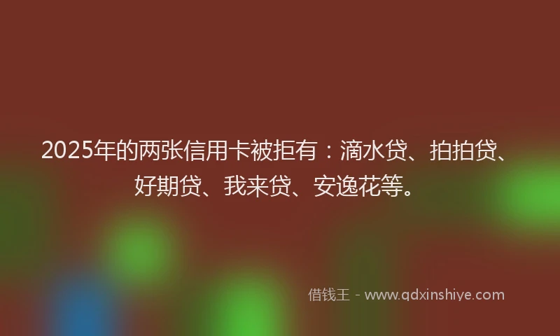 2025年的两张信用卡被拒有：滴水贷、拍拍贷、好期贷、我来贷、安逸花等。