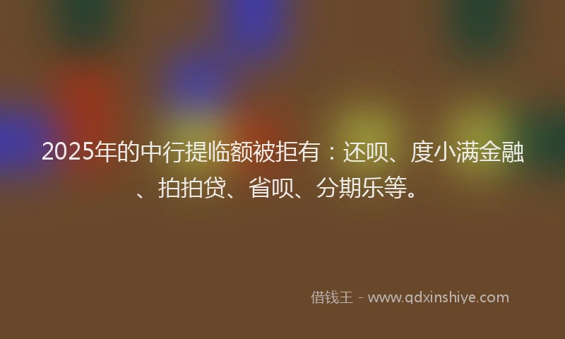2025年的中行提临额被拒有：还呗、度小满金融、拍拍贷、省呗、分期乐等。