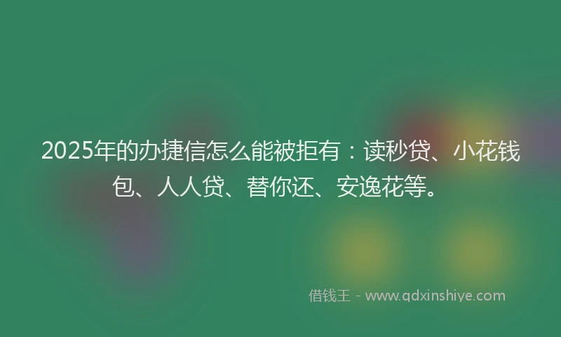 2025年的办捷信怎么能被拒有：读秒贷、小花钱包、人人贷、替你还、安逸花等。