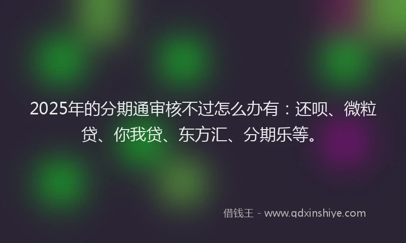 2025年的分期通审核不过怎么办有：还呗、微粒贷、你我贷、东方汇、分期乐等。
