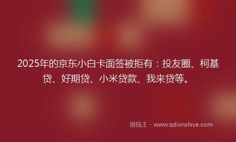2025年的京东小白卡面签被拒有：投友圈、柯基贷、好期贷、小米贷款、我来贷等。