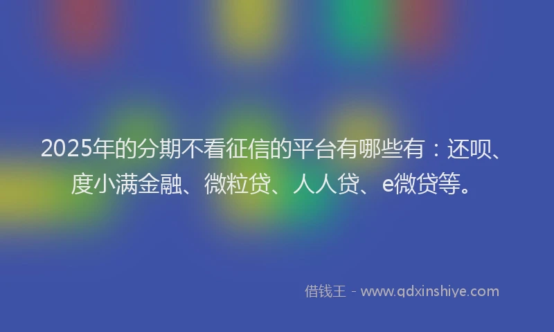 2025年的分期不看征信的平台有哪些有：还呗、度小满金融、微粒贷、人人贷、e微贷等。