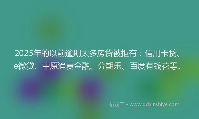 2025年的以前逾期太多房贷被拒有：信用卡贷、e微贷、中原消费金融、分期乐、百度有钱花等。