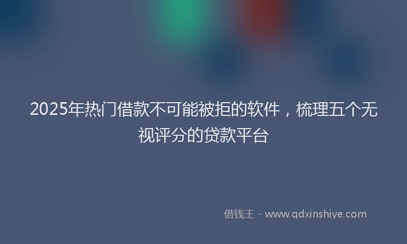 2025年热门借款不可能被拒的软件，梳理五个无视评分的贷款平台