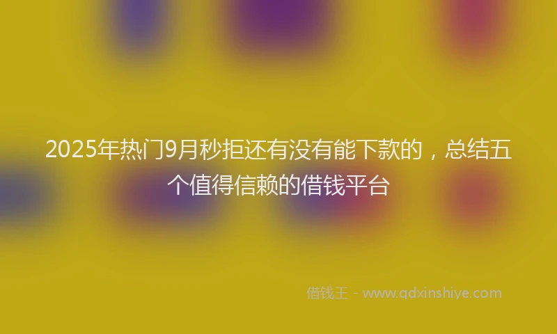 2025年热门9月秒拒还有没有能下款的，总结五个值得信赖的借钱平台